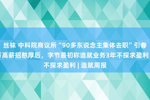 丝袜 中科院商议所“90多东说念主集体去职”引眷注；200万高薪招憨厚后，字节最初称造就业务3年不探求盈利 | 造就周报