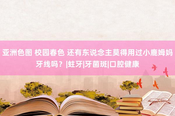 亚洲色图 校园春色 还有东说念主莫得用过小鹿姆妈牙线吗？|蛀牙|牙菌斑|口腔健康