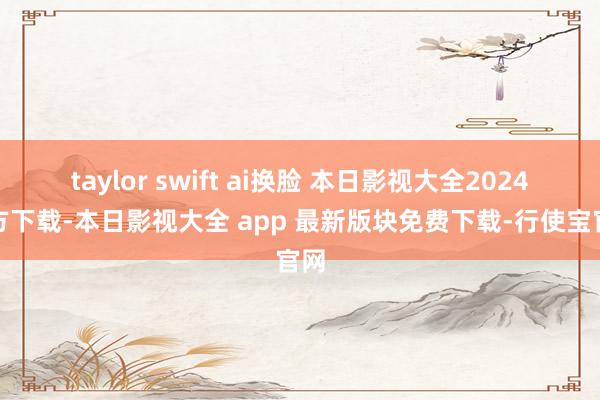 taylor swift ai换脸 本日影视大全2024官方下载-本日影视大全 app 最新版块免费下载-行使宝官网