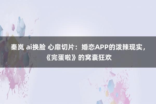 秦岚 ai换脸 心扉切片：婚恋APP的泼辣现实，《完蛋啦》的窝囊狂欢