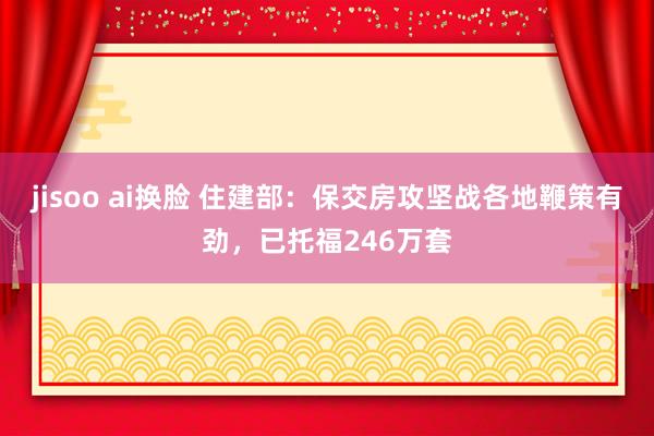 jisoo ai换脸 住建部：保交房攻坚战各地鞭策有劲，已托福246万套