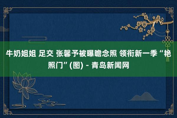 牛奶姐姐 足交 张馨予被曝瞻念照 领衔新一季“艳照门”(图)－青岛新闻网