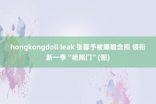 hongkongdoll leak 张馨予被曝瞻念照 领衔新一季“艳照门”(图)