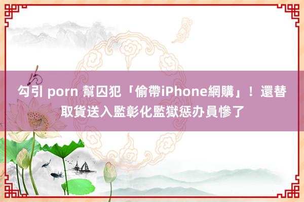 勾引 porn 幫囚犯「偷帶iPhone網購」！還替取貨送入監　彰化監獄惩办員慘了