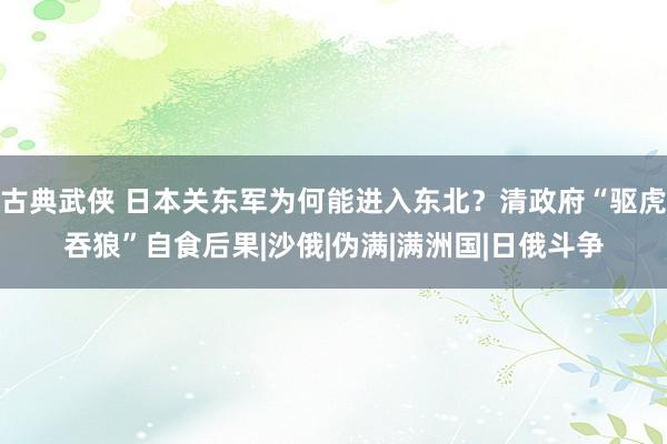 古典武侠 日本关东军为何能进入东北？清政府“驱虎吞狼”自食后果|沙俄|伪满|满洲国|日俄斗争