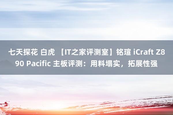 七天探花 白虎 【IT之家评测室】铭瑄 iCraft Z890 Pacific 主板评测：用料塌实，拓展性强