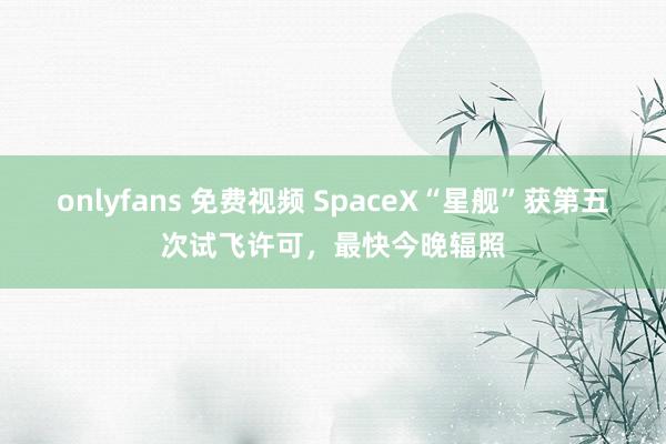 onlyfans 免费视频 SpaceX“星舰”获第五次试飞许可，最快今晚辐照