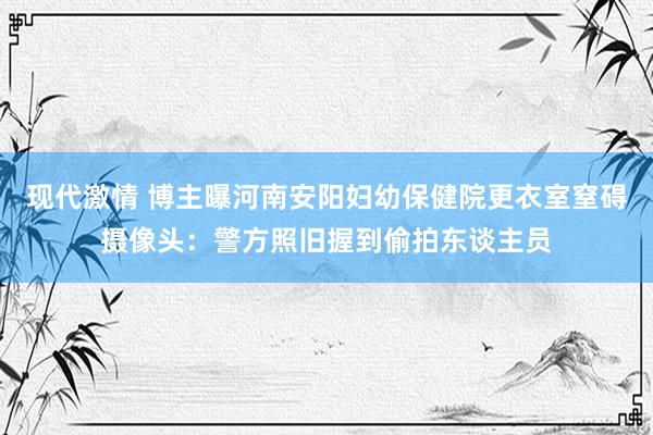 现代激情 博主曝河南安阳妇幼保健院更衣室窒碍摄像头：警方照旧握到偷拍东谈主员