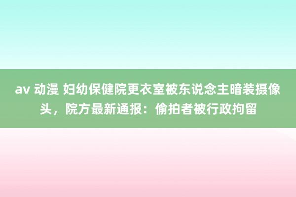 av 动漫 妇幼保健院更衣室被东说念主暗装摄像头，院方最新通报：偷拍者被行政拘留