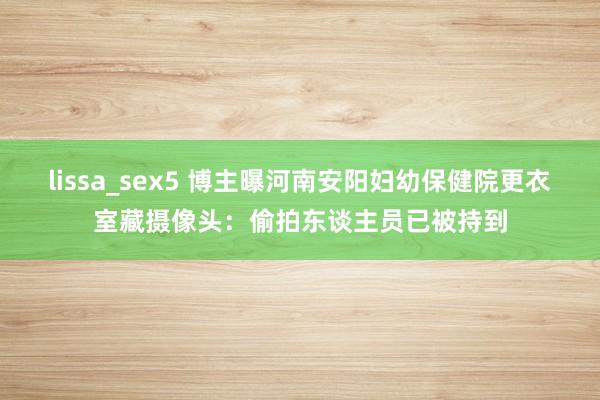 lissa_sex5 博主曝河南安阳妇幼保健院更衣室藏摄像头：偷拍东谈主员已被持到