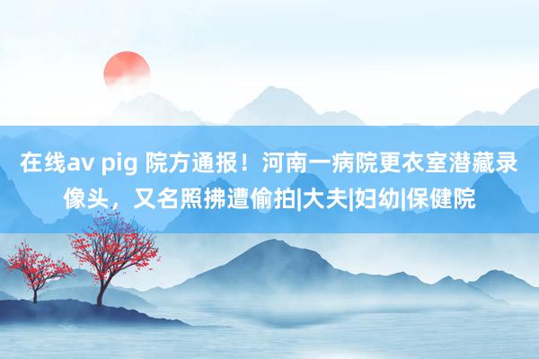 在线av pig 院方通报！河南一病院更衣室潜藏录像头，又名照拂遭偷拍|大夫|妇幼|保健院