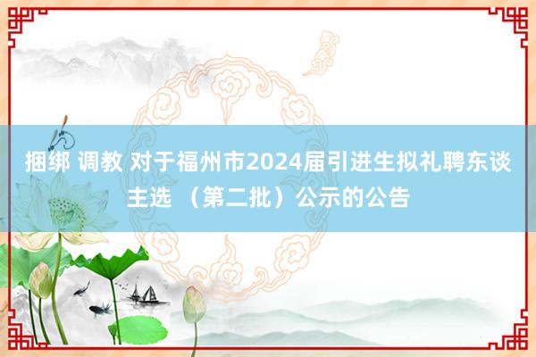 捆绑 调教 对于福州市2024届引进生拟礼聘东谈主选 （第二批）公示的公告