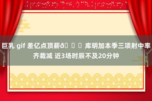 巨乳 gif 差亿点顶薪😕库明加本季三项射中率齐裁减 近3场时辰不及20分钟