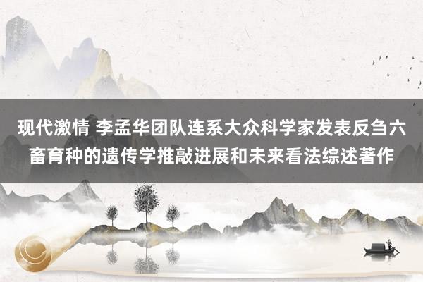 现代激情 李孟华团队连系大众科学家发表反刍六畜育种的遗传学推敲进展和未来看法综述著作