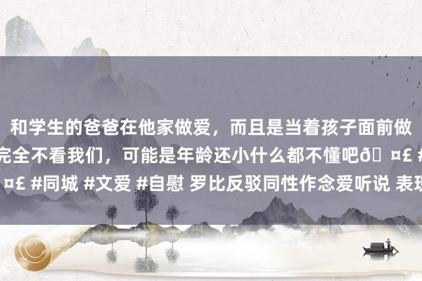 和学生的爸爸在他家做爱，而且是当着孩子面前做爱，太刺激了，孩子完全不看我们，可能是年龄还小什么都不懂吧🤣 #同城 #文爱 #自慰 罗比反驳同性作念爱听说 表现要诉诸法律讨平允