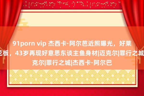 91porn vip 杰西卡·阿尔芭近照曝光，好莱坞健好意思天花板，43岁再现好意思东谈主鱼身材|迈克尔|罪行之城|杰西卡·阿尔巴