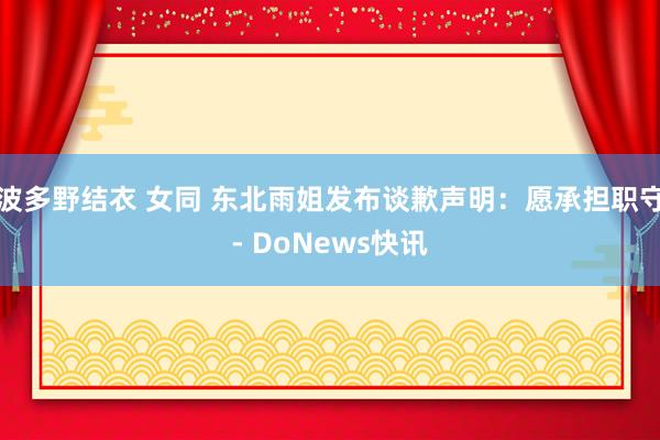 波多野结衣 女同 东北雨姐发布谈歉声明：愿承担职守- DoNews快讯