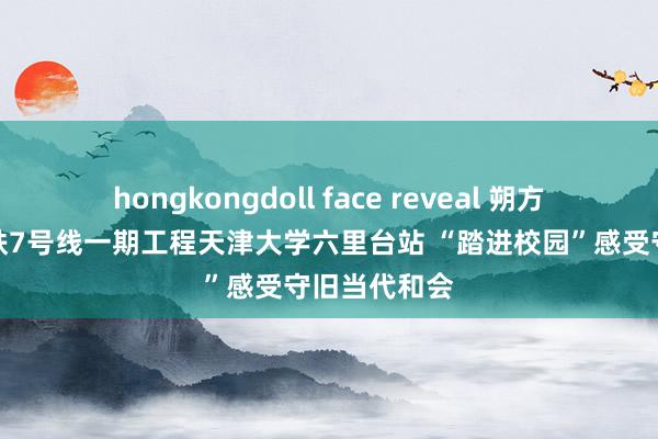 hongkongdoll face reveal 朔方网：看望地铁7号线一期工程天津大学六里台站 “踏进校园”感受守旧当代和会