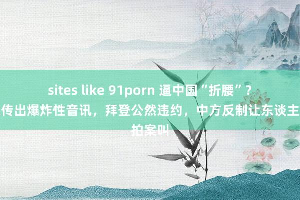 sites like 91porn 逼中国“折腰”？好意思传出爆炸性音讯，拜登公然违约，中方反制让东谈主拍案叫