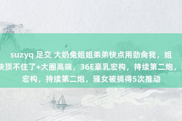 suzyq 足交 大奶兔姐姐弟弟快点用劲肏我，姐姐好昂扬哦，姐姐快顶不住了+大圈高端，36E豪乳宏构，持续第二炮，骚女被搞得5次推动