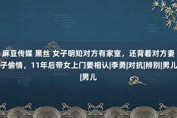 麻豆传媒 黑丝 女子明知对方有家室，还背着对方妻子偷情，11年后带女上门要相认|李勇|对抗|辨别|男儿