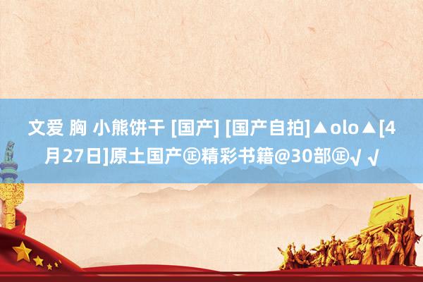 文爱 胸 小熊饼干 [国产] [国产自拍]▲olo▲[4月27日]原土国产㊣精彩书籍@30部㊣√ √