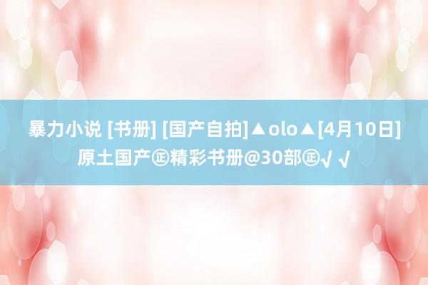 暴力小说 [书册] [国产自拍]▲olo▲[4月10日]原土国产㊣精彩书册@30部㊣√ √