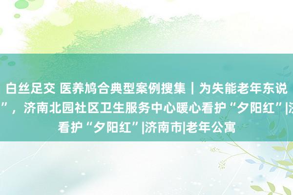 白丝足交 医养鸠合典型案例搜集｜为失能老年东说念主“送药上门”，济南北园社区卫生服务中心暖心看护“夕阳红”|济南市|老年公寓