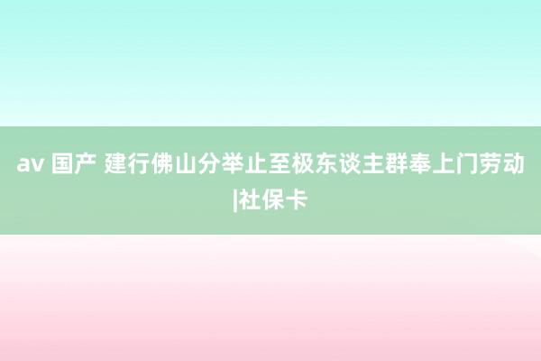 av 国产 建行佛山分举止至极东谈主群奉上门劳动|社保卡