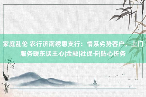 家庭乱伦 农行济南绣惠支行：情系劣势客户，上门服务暖东谈主心|金融|社保卡|贴心折务