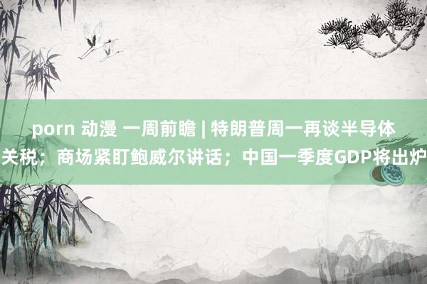 porn 动漫 一周前瞻 | 特朗普周一再谈半导体关税；商场紧盯鲍威尔讲话；中国一季度GDP将出炉